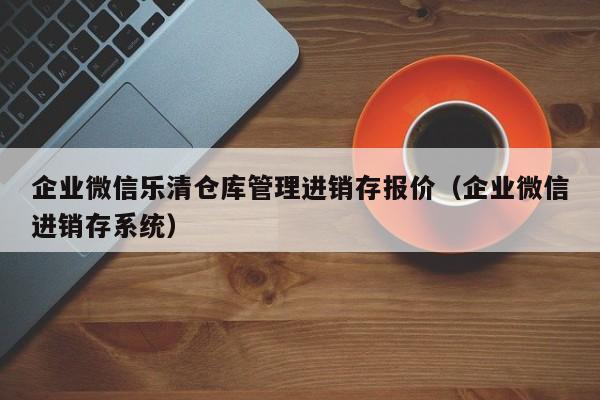 企业微信乐清仓库管理进销存报价（企业微信进销存系统）