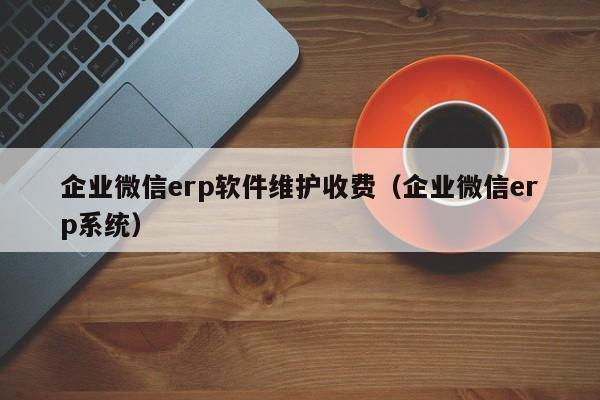 企业微信erp软件维护收费（企业微信erp系统）