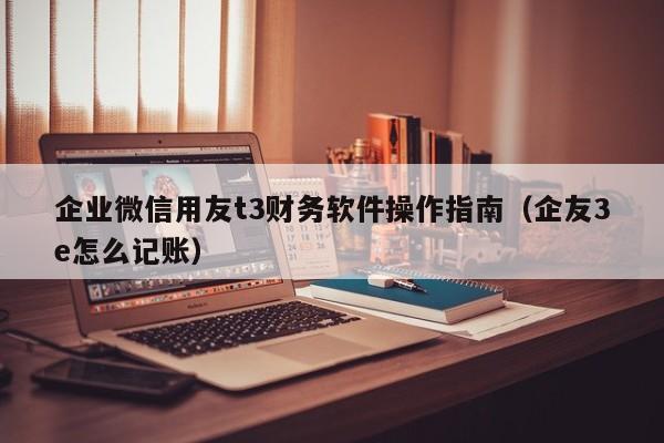 企业微信用友t3财务软件操作指南（企友3e怎么记账）